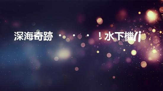 深海奇跡！水下機(jī)器人挑戰(zhàn)極限，清淤超深究竟有何神秘？